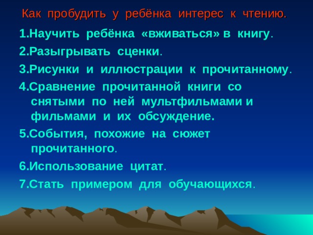 Как пробудить у ребёнка интерес к чтению.  1.Научить ребёнка «вживаться» в книгу . 2.Разыгрывать сценки . 3.Рисунки и иллюстрации к прочитанному . 4.Сравнение прочитанной книги со снятыми по ней мультфильмами и фильмами и их обсуждение. 5.События, похожие на сюжет прочитанного . 6.Использование цитат . 7.Стать примером для обучающихся . 