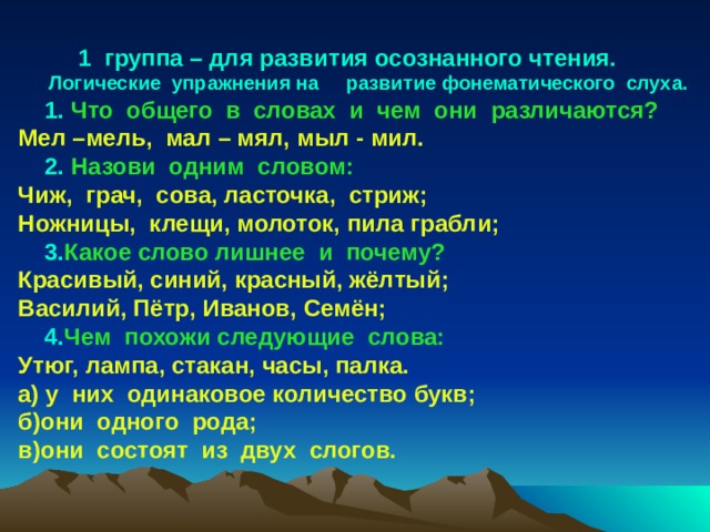 группа – для развития осознанного чтения. Логические упражнения на развитие фонематического слуха.   1.  Что общего в словах и чем они различаются? Мел –мель, мал – мял, мыл - мил.  2.  Назови одним словом: Чиж, грач, сова, ласточка, стриж; Ножницы, клещи, молоток, пила грабли;  3. Какое  слово лишнее и почему? Красивый, синий, красный, жёлтый; Василий, Пётр, Иванов, Семён;  4. Чем  похожи следующие слова: Утюг, лампа, стакан, часы, палка. а) у них одинаковое количество букв; б)они одного рода; в)они состоят из двух слогов.  