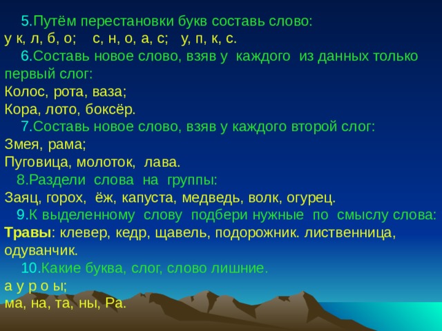  5. Путём  перестановки букв составь слово: у к, л, б, о; с, н, о, а, с; у, п, к, с.  6. Составь  новое слово, взяв у каждого из данных только первый слог: Колос, рота, ваза; Кора, лото, боксёр.  7. Составь новое слово, взяв у каждого второй слог: Змея, рама; Пуговица, молоток, лава.  8.Раздели слова на группы: Заяц, горох, ёж, капуста, медведь, волк, огурец.  9. К выделенному слову подбери нужные по смыслу  слова: Травы : клевер, кедр, щавель, подорожник. лиственница, одуванчик.  10. Какие  буква, слог, слово лишние. а у р о ы; ма, на, та, ны, Ра. 