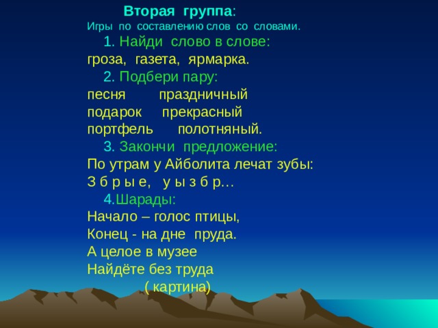  Вторая группа : Игры по составлению слов со словами.  1.  Найди слово в слове: гроза, газета, ярмарка.  2.  Подбери пару: песня праздничный подарок прекрасный портфель полотняный.  3.  Закончи предложение: По утрам у Айболита лечат зубы: З б р ы е, у ы з б р…  4. Шарады: Начало – голос птицы, Конец - на дне пруда. А целое в музее Найдёте без труда  ( картина) 