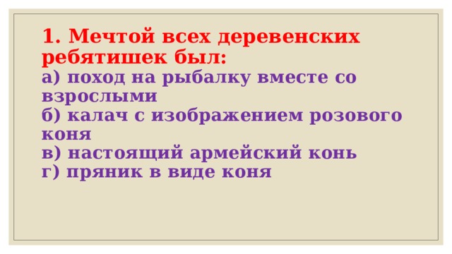 1. Мечтой всех деревенских ребятишек был:  а) поход на рыбалку вместе со взрослыми  б) калач с изображением розового коня  в) настоящий армейский конь  г) пряник в виде коня   