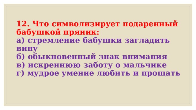  12. Что символизирует подаренный бабушкой пряник:  а) стремление бабушки загладить вину  б) обыкновенный знак внимания  в) искреннюю заботу о мальчике  г) мудрое умение любить и прощать   