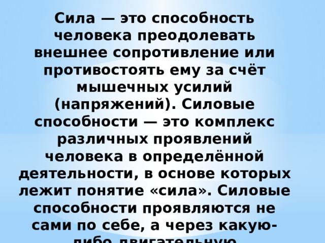 Сила — это способность человека преодолевать внешнее сопротивление или противостоять ему за счёт мышечных усилий (напряжений). Силовые способности — это комплекс различных проявлений человека в определённой деятельности, в основе которых лежит понятие «сила». Силовые способности проявляются не сами по себе, а через какую-либо двигательную деятельность. 