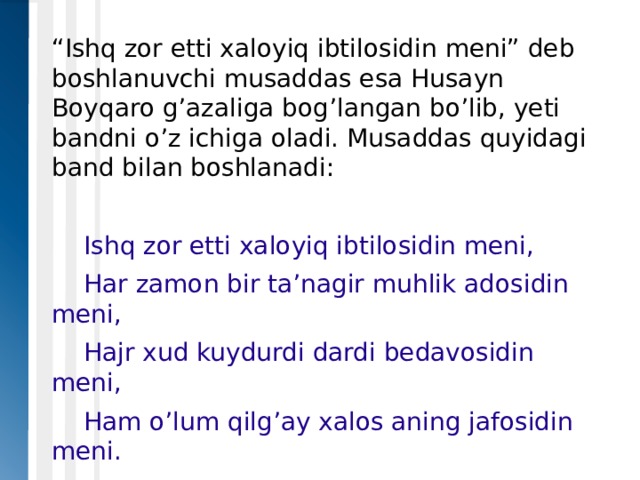 “ Ishq zor etti xaloyiq ibtilosidin meni” deb boshlanuvchi musaddas esa Husayn Boyqaro g’azaliga bog’langan bo’lib, yeti bandni o’z ichiga oladi. Musaddas quyidagi band bilan boshlanadi:  Ishq zor etti xaloyiq ibtilosidin meni,  Har zamon bir ta’nagir muhlik adosidin meni,  Hajr xud kuydurdi dardi bedavosidin meni,  Ham o’lum qilg’ay xalos aning jafosidin meni. 