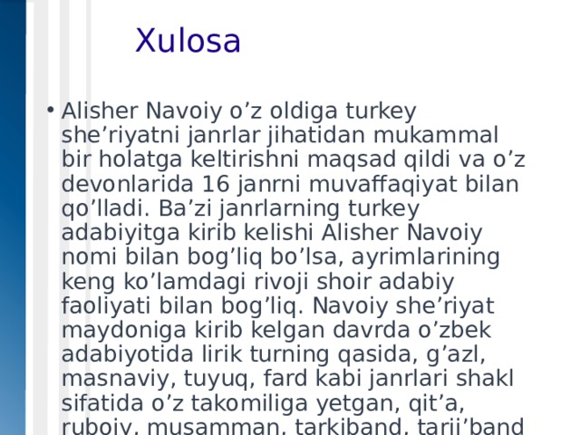    Xulosa Alisher Navoiy o’z oldiga turkey she’riyatni janrlar jihatidan mukammal bir holatga keltirishni maqsad qildi va o’z devonlarida 16 janrni muvaffaqiyat bilan qo’lladi. Ba’zi janrlarning turkey adabiyitga kirib kelishi Alisher Navoiy nomi bilan bog’liq bo’lsa, ayrimlarining keng ko’lamdagi rivoji shoir adabiy faoliyati bilan bog’liq. Navoiy she’riyat maydoniga kirib kelgan davrda o’zbek adabiyotida lirik turning qasida, g’azl, masnaviy, tuyuq, fard kabi janrlari shakl sifatida o’z takomiliga yetgan, qit’a, ruboiy, musamman, tarkiband, tarji’band kabi janrlar esa shakllanish bosqichida edi. 