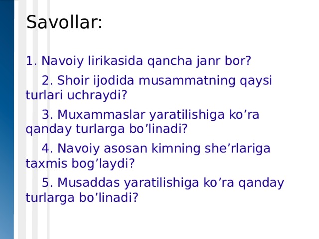 Savollar: 1. Navoiy lirikasida qancha janr bor?  2. Shoir ijodida musammatning qaysi turlari uchraydi?  3. Muxammaslar yaratilishiga ko’ra qanday turlarga bo’linadi?  4. Navoiy asosan kimning she’rlariga taxmis bog’laydi?  5. Musaddas yaratilishiga ko’ra qanday turlarga bo’linadi? 