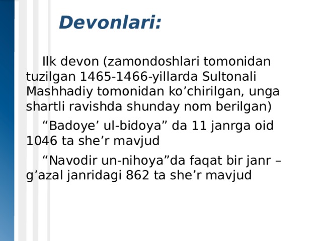   Devonlari:  Ilk devon (zamondoshlari tomonidan tuzilgan 1465-1466-yillarda Sultonali Mashhadiy tomonidan ko’chirilgan, unga shartli ravishda shunday nom berilgan)  “ Badoye’ ul-bidoya” da 11 janrga oid 1046 ta she’r mavjud  “ Navodir un-nihoya”da faqat bir janr – g’azal janridagi 862 ta she’r mavjud 