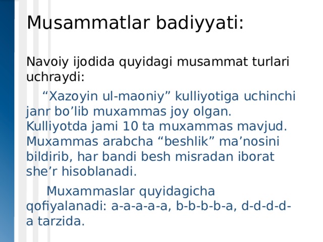 Musammatlar badiyyati: Navoiy ijodida quyidagi musammat turlari uchraydi:  “ Xazoyin ul-maoniy” kulliyotiga uchinchi janr bo’lib muxammas joy olgan. Kulliyotda jami 10 ta muxammas mavjud. Muxammas arabcha “beshlik” ma’nosini bildirib, har bandi besh misradan iborat she’r hisoblanadi.   Muxammaslar quyidagicha qofiyalanadi: a-a-a-a-a, b-b-b-b-a, d-d-d-d-a tarzida. 