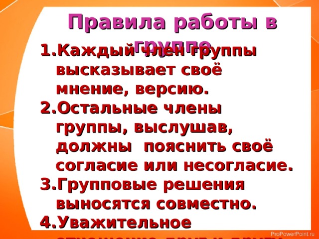 Правила работы в группе Каждый член группы высказывает своё мнение, версию. Остальные члены группы, выслушав, должны пояснить своё согласие или несогласие. Групповые решения выносятся совместно. Уважительное отношение друг к другу. 