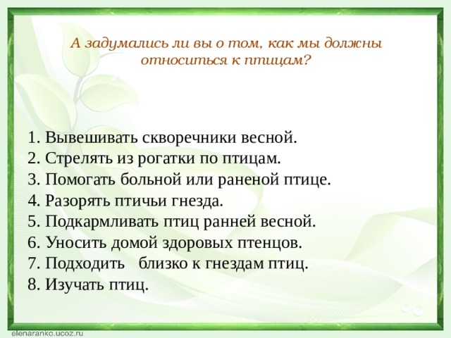  А задумались ли вы о том, как мы должны относиться к птицам? 1. Вывешивать скворечники весной. 2. Стрелять из рогатки по птицам. 3. Помогать больной или раненой птице. 4. Разорять птичьи гнезда. 5. Подкармливать птиц ранней весной. 6. Уносить домой здоровых птенцов. 7. Подходить близко к гнездам птиц. 8. Изучать птиц. 