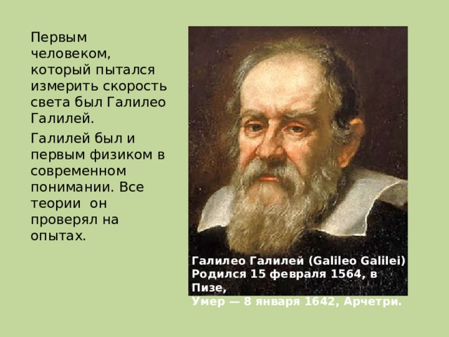 Первым человеком, который пытался измерить скорость света был Галилео Галилей. Галилей был и первым физиком в современном понимании. Все теории он проверял на опытах. Галилео Галилей (Galileo Galilei) Родился 15 февраля 1564, в Пизе, Умер — 8 января 1642, Арчетри. 