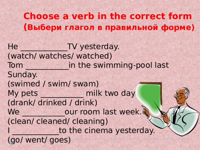 Choose a verb in the correct form  ( Выбери глагол в правильной форме)  He ____________TV yesterday. (watch/ watches/ watched) Tom ___________in the swimming-pool last Sunday. (swimed  / swim/ swam) My pets ___________ milk two days ago. (drank/ drinked  / drink) We ___________our room last week. (clean/ cleaned/ cleaning) I ____________to the cinema yesterday. (go/ went/ goes) 