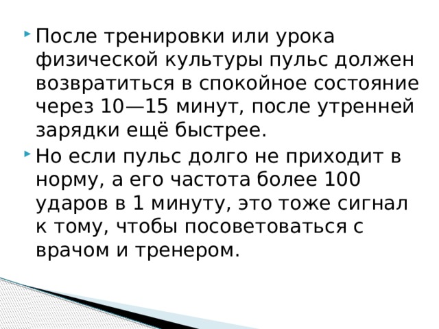 После тренировки или урока физической культуры пульс должен возвратиться в спокойное состояние через 10—15 минут, после утренней зарядки ещё быстрее. Но если пульс долго не приходит в норму, а его частота более 100 ударов в 1 минуту, это тоже сигнал к тому, чтобы посоветоваться с врачом и тренером. 