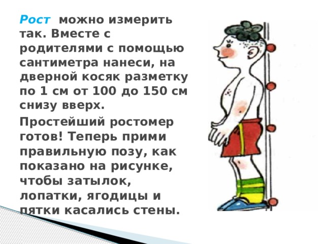 Рост можно измерить так. Вместе с родителями с помощью сантиметра нанеси, на дверной косяк разметку по 1 см от 100 до 150 см снизу вверх. Простейший ростомер  готов! Теперь прими правильную позу, как показано на рисунке, чтобы затылок, лопатки, ягодицы и пятки касались стены. 