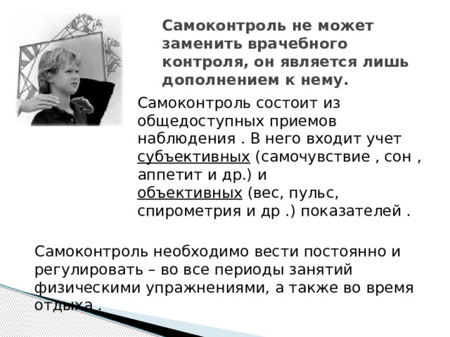 Самоконтроль не может заменить врачебного контроля, он является лишь дополнением к нему.   Самоконтроль состоит из общедоступных приемов наблюдения . В него входит учет субъективных (самочувствие , сон , аппетит и др.) и объективных (вес, пульс, спирометрия и др .) показателей . Самоконтроль необходимо вести постоянно и регулировать – во все периоды занятий физическими упражнениями, а также во время отдыха . 