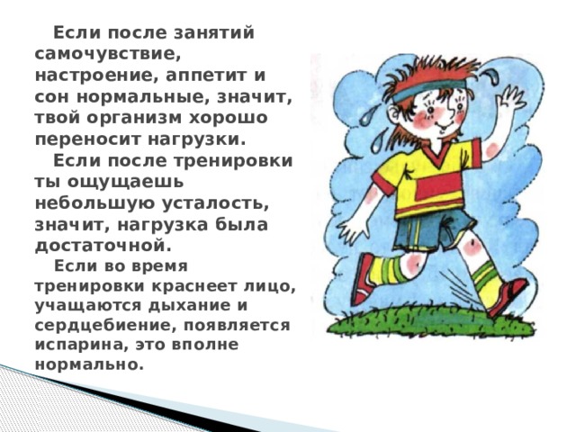  Если после занятий самочувствие, настроение, аппетит и сон нормальные, значит, твой организм хорошо переносит нагрузки.  Если после тренировки ты ощущаешь небольшую усталость, значит, нагрузка была достаточной.    Если во время тренировки краснеет лицо, учащаются дыхание и сердцебиение, появляется испарина, это вполне нормально.    