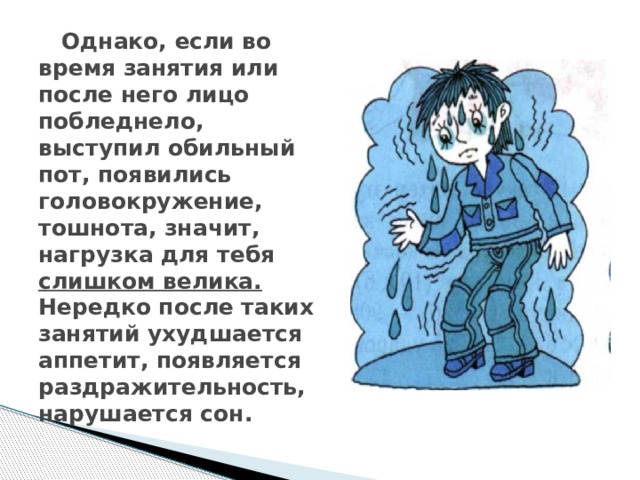 Однако, если во время занятия или после него лицо побледнело, выступил обильный  пот, появились головокружение, тошнота, значит, нагрузка для тебя слишком велика. Нередко после таких занятий ухудшается аппетит, появляется раздражительность, нарушается сон.   