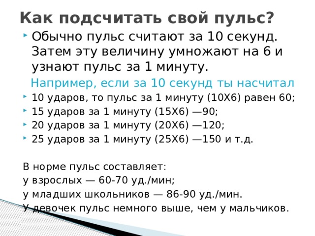 Как подсчитать свой пульс? Обычно пульс считают за 10 секунд. Затем эту величину умножают на 6 и узнают пульс за 1 минуту.  Например, если за 10 секунд ты насчитал 10 ударов, то пульс за 1 минуту (10X6) равен 60; 15 ударов за 1 минуту (15X6) —90; 20 ударов за 1 минуту (20X6) —120; 25 ударов за 1 минуту (25X6) —150 и т.д. В норме пульс составляет: у взрослых — 60-70 уд./мин; у младших школьников — 86-90 уд./мин. У девочек пульс немного выше, чем у мальчиков. 