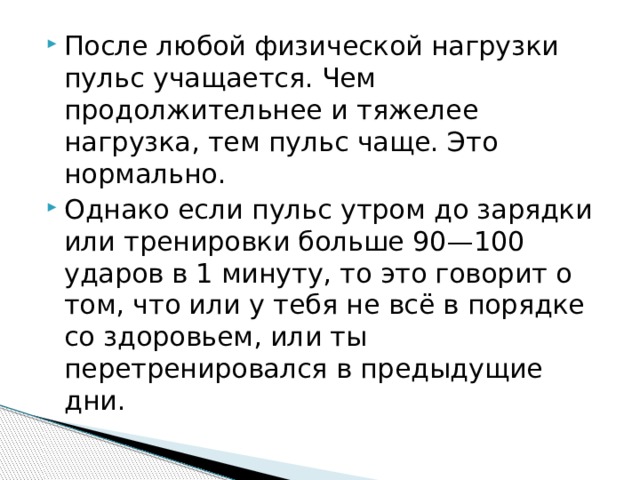 После любой физической нагрузки пульс учащается. Чем продолжительнее и тяжелее нагрузка, тем пульс чаще. Это нормально. Однако если пульс утром до зарядки или тренировки больше 90—100 ударов в 1 минуту, то это говорит о том, что или у тебя не всё в порядке со здоровьем, или ты перетренировался в предыдущие дни. 