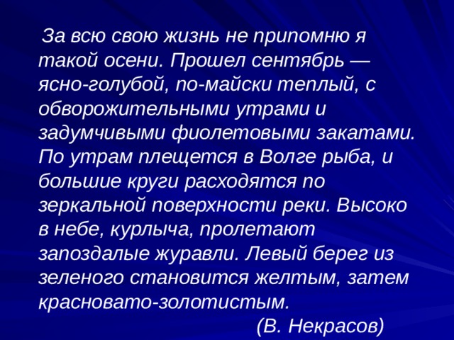  За всю свою жизнь не припомню я такой осени. Прошел сентябрь — ясно-голубой, по-майски теплый, с обворожительными утрами и задумчивыми фиолетовыми закатами. По утрам плещется в Волге рыба, и большие круги расходят­ся по зеркальной поверхности реки. Высоко в небе, курлыча, пролетают запоздалые журавли. Левый берег из зеленого становится желтым, затем красновато-золотистым.  (В. Некрасов) 
