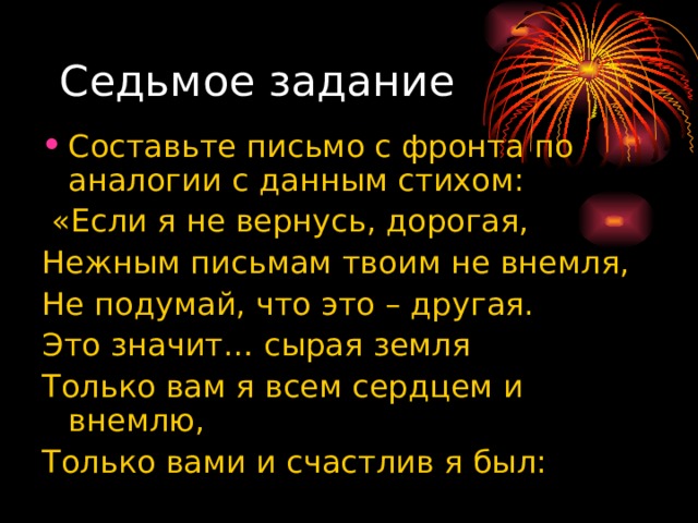 Седьмое задание Составьте письмо с фронта по аналогии с данным стихом:  «Если я не вернусь, дорогая, Нежным письмам твоим не внемля, Не подумай, что это – другая. Это значит… сырая земля Только вам я всем сердцем и внемлю, Только вами и счастлив я был: 