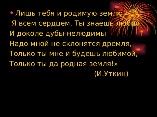 Лишь тебя и родимую землю  Я всем сердцем. Ты знаешь любил. И доколе дубы-нелюдимы Надо мной не склонятся дремля, Только ты мне и будешь любимой, Только ты да родная земля!»  (И.Уткин) 