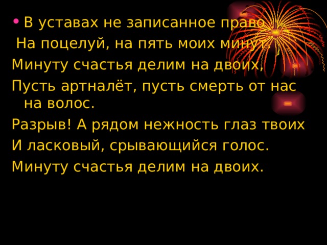 В уставах не записанное право  На поцелуй, на пять моих минут. Минуту счастья делим на двоих, Пусть артналёт, пусть смерть от нас на волос. Разрыв! А рядом нежность глаз твоих И ласковый, срывающийся голос. Минуту счастья делим на двоих. 