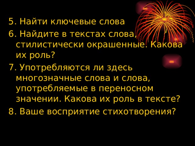 5. Найти ключевые слова 6. Найдите в текстах слова, стилистически окрашенные. Какова их роль? 7. Употребляются ли здесь многозначные слова и слова, употребляемые в переносном значении. Какова их роль в тексте? 8. Ваше восприятие стихотворения? 