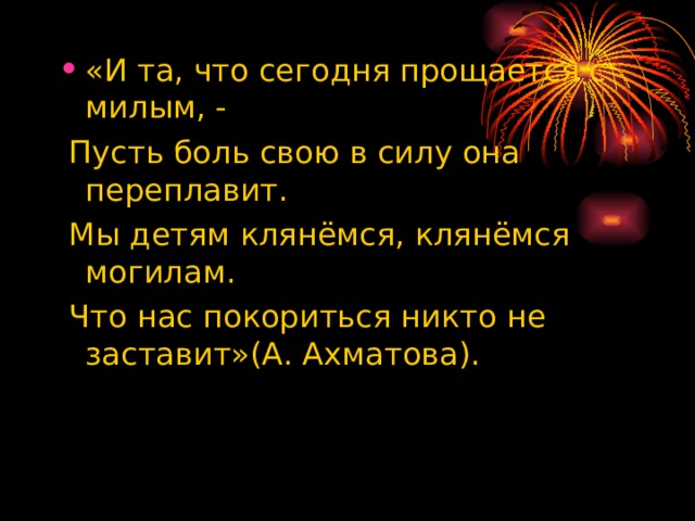 «И та, что сегодня прощается с милым, -  Пусть боль свою в силу она переплавит.  Мы детям клянёмся, клянёмся могилам.  Что нас покориться никто не заставит»(А. Ахматова). 