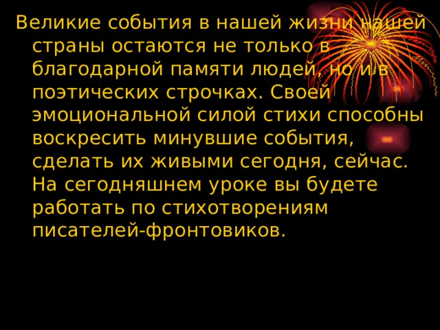 Великие события в нашей жизни нашей страны остаются не только в благодарной памяти людей, но и в поэтических строчках. Своей эмоциональной силой стихи способны воскресить минувшие события, сделать их живыми сегодня, сейчас. На сегодняшнем уроке вы будете работать по стихотворениям писателей-фронтовиков. 