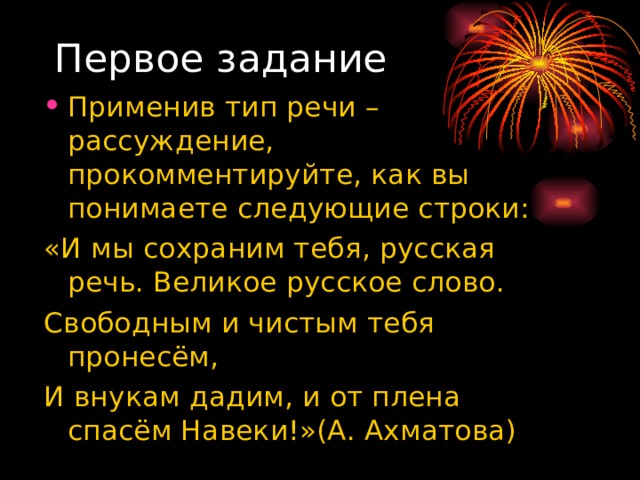 Первое задание Применив тип речи – рассуждение, прокомментируйте, как вы понимаете следующие строки: «И мы сохраним тебя, русская речь. Великое русское слово. Свободным и чистым тебя пронесём, И внукам дадим, и от плена спасём Навеки!»(А. Ахматова) 