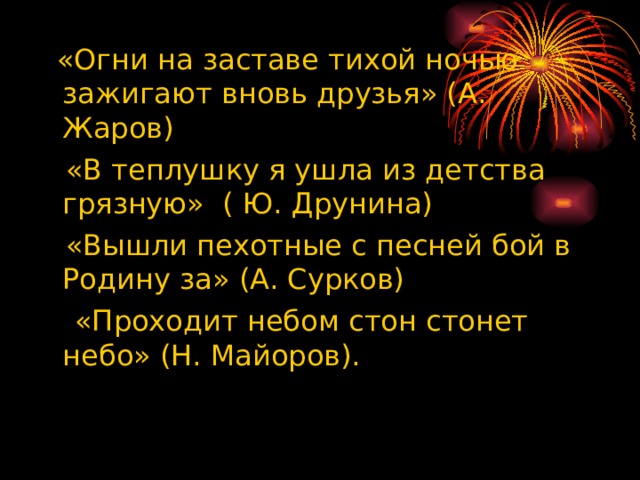  «Огни на заставе тихой ночью зажигают вновь друзья» (А. Жаров)  «В теплушку я ушла из детства грязную» ( Ю. Друнина)  «Вышли пехотные с песней бой в Родину за» (А. Сурков)  «Проходит небом стон стонет небо» (Н. Майоров). 