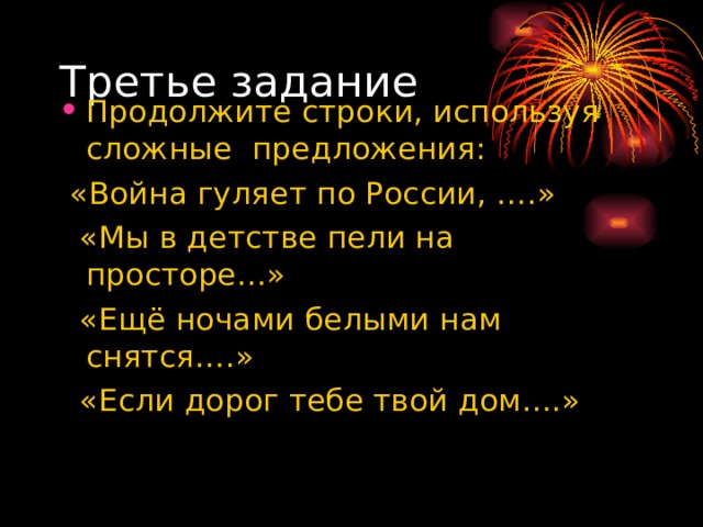 Третье задание Продолжите строки, используя сложные предложения:  «Война гуляет по России, ….»  «Мы в детстве пели на просторе…»  «Ещё ночами белыми нам снятся….»  «Если дорог тебе твой дом….» 