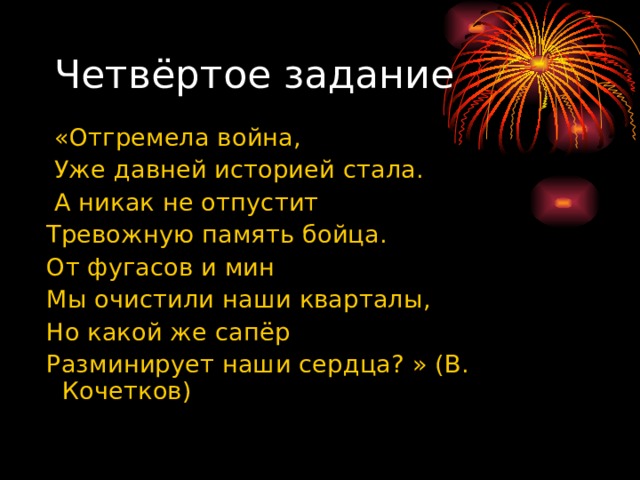 Четвёртое задание  «Отгремела война,  Уже давней историей стала.  А никак не отпустит  Тревожную память бойца.  От фугасов и мин  Мы очистили наши кварталы,  Но какой же сапёр  Разминирует наши сердца? » (В. Кочетков) 