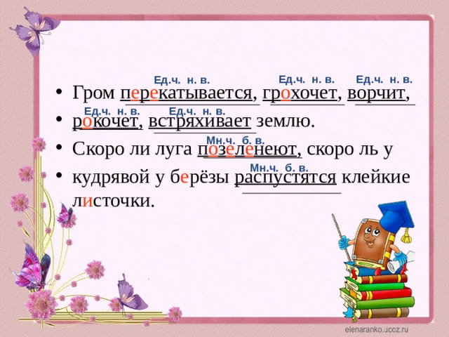 Ед.ч. н. в. Ед.ч. н. в. Ед.ч. н. в. Гром п е р е катывается , гр о хочет , ворчит , р о кочет , встряхивает землю. Скоро ли луга п о з е л е неют , скоро ль у кудрявой у б е рёзы распустятся клейкие л и сточки. Ед.ч. н. в. Ед.ч. н. в. Мн.ч. б. в. Мн.ч. б. в.  