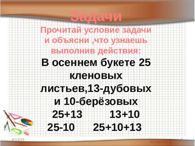 Задачи Прочитай условие задачи и объясни ,что узнаешь выполнив действия:  В осеннем букете 25 кленовых листьев,13-дубовых и 10-берёзовых  25+13 13+10  25-10 25+10+13 4/13/20  