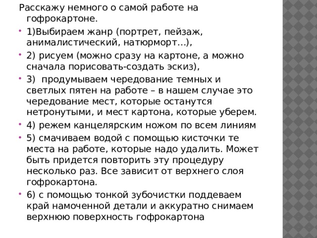 Расскажу немного о самой работе на гофрокартоне. 1)Выбираем жанр (портрет, пейзаж, анималистический, натюрморт…), 2) рисуем (можно сразу на картоне, а можно сначала порисовать-создать эскиз), 3) продумываем чередование темных и светлых пятен на работе – в нашем случае это чередование мест, которые останутся нетронутыми, и мест картона, которые уберем. 4) режем канцелярским ножом по всем линиям 5) смачиваем водой с помощью кисточки те места на работе, которые надо удалить. Может быть придется повторить эту процедуру несколько раз. Все зависит от верхнего слоя гофрокартона. 6) с помощью тонкой зубочистки поддеваем край намоченной детали и аккуратно снимаем верхнюю поверхность гофрокартона 