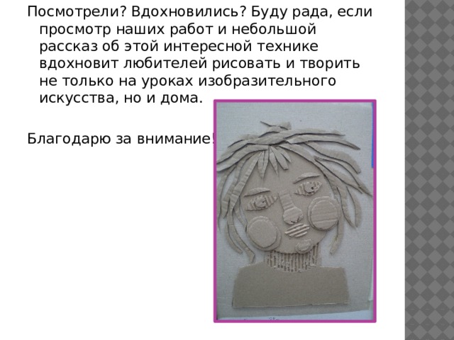 Посмотрели? Вдохновились? Буду рада, если просмотр наших работ и небольшой рассказ об этой интересной технике вдохновит любителей рисовать и творить не только на уроках изобразительного искусства, но и дома. Благодарю за внимание! 