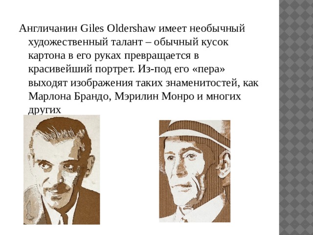 Англичанин Giles Oldershaw имеет необычный художественный талант – обычный кусок картона в его руках превращается в красивейший портрет. Из-под его «пера» выходят изображения таких знаменитостей, как Марлона Брандо, Мэрилин Монро и многих других 