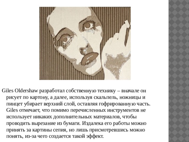 Giles Oldershaw разработал собственную технику – вначале он рисует по картону, а далее, используя скальпель, ножницы и пинцет убирает верхний слой, оставляя гофрированную часть. Giles отмечает, что помимо перечисленных инструментов не использует никаких дополнительных материалов, чтобы проводить вырезание из бумаги. Издалека его работы можно принять за картины сепия, но лишь присмотревшись можно понять, из-за чего создается такой эффект. 