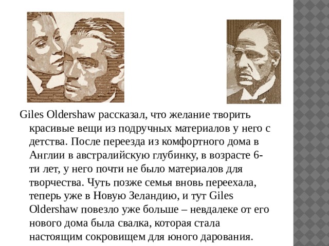 Giles Oldershaw рассказал, что желание творить красивые вещи из подручных материалов у него с детства. После переезда из комфортного дома в Англии в австралийскую глубинку, в возрасте 6-ти лет, у него почти не было материалов для творчества. Чуть позже семья вновь переехала, теперь уже в Новую Зеландию, и тут Giles Oldershaw повезло уже больше – невдалеке от его нового дома была свалка, которая стала настоящим сокровищем для юного дарования. 