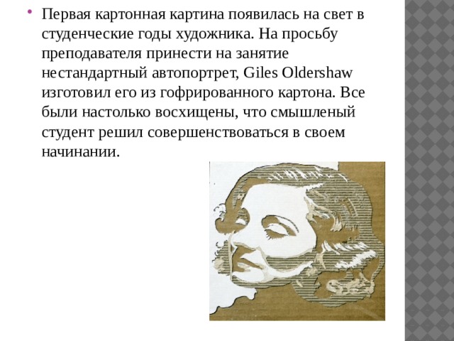 Первая картонная картина появилась на свет в студенческие годы художника. На просьбу преподавателя принести на занятие нестандартный автопортрет, Giles Oldershaw изготовил его из гофрированного картона. Все были настолько восхищены, что смышленый студент решил совершенствоваться в своем начинании. 