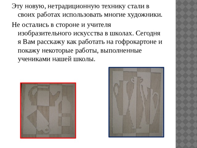Эту новую, нетрадиционную технику стали в своих работах использовать многие художники. Не остались в стороне и учителя изобразительного искусства в школах. Сегодня я Вам расскажу как работать на гофрокартоне и покажу некоторые работы, выполненные учениками нашей школы. 