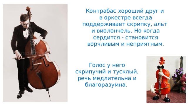 Контрабас хороший друг и в оркестре всегда поддерживает скрипку, альт и виолончель. Но когда сердится - становится ворчливым и неприятным. Голос у него скрипучий и тусклый, речь медлительна и благоразумна. 