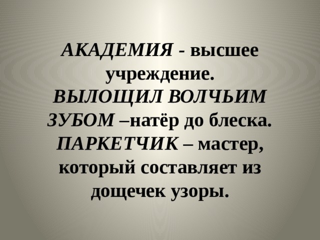 АКАДЕМИЯ - высшее учреждение.  ВЫЛОЩИЛ ВОЛЧЬИМ ЗУБОМ – натёр до блеска.  ПАРКЕТЧИК – мастер, который составляет из дощечек узоры. 