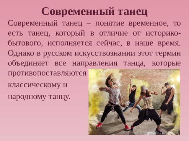 Современный танец Современный танец – понятие временное, то есть танец, который в отличие от историко-бытового, исполняется сейчас, в наше время. Однако в русском искусствознании этот термин объединяет все направления танца, которые противопоставляются классическому и народному танцу. 
