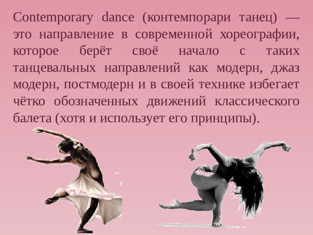 Contemporary dance (контемпорари танец) — это направление в современной хореографии, которое берёт своё начало с таких танцевальных направлений как модерн, джаз модерн, постмодерн и в своей технике избегает чётко обозначенных движений классического балета (хотя и использует его принципы). 