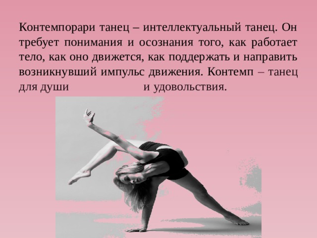 Контемпорари танец – интеллектуальный танец. Он требует понимания и осознания того, как работает тело, как оно движется, как поддержать и направить возникнувший импульс движения. Контемп – танец для души и удовольствия. 