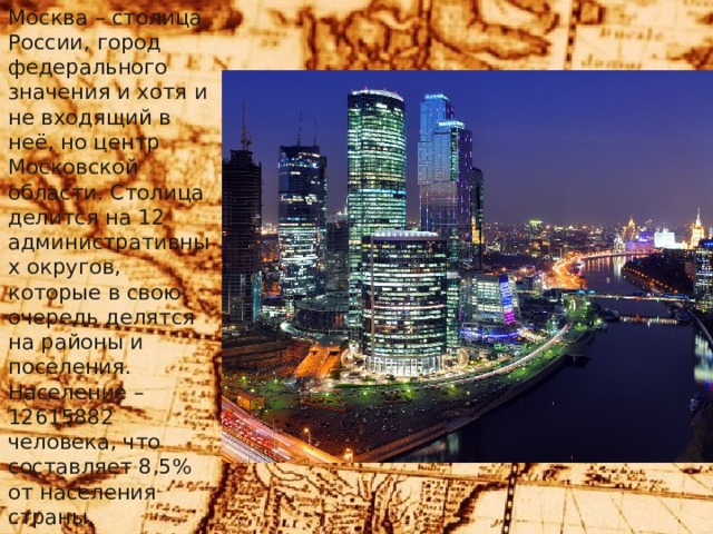 Москва – столица России, город федерального значения и хотя и не входящий в неё, но центр Московской области. Столица делится на 12 административных округов, которые в свою очередь делятся на районы и поселения. Население – 12615882 человека, что составляет 8,5% от населения страны. 