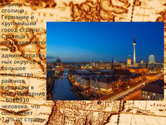 Берлин – столица Германии и крупнейший город страны. Столица подразделяется на 12 административных округов и большое количество районов, входящих в них. Население – 6010910 человека, что составляет 7,2% от страны. 